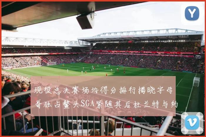 现役总决赛场均得分排行揭晓字母哥独占鳌头SGA紧随其后杜兰特与约基奇争夺第三