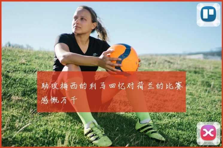 助攻梅西的利马回忆对荷兰的比赛感慨万千