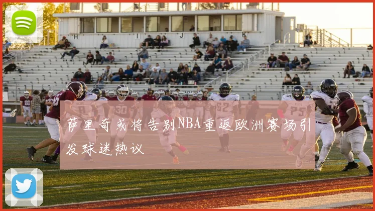 萨里奇或将告别NBA重返欧洲赛场引发球迷热议