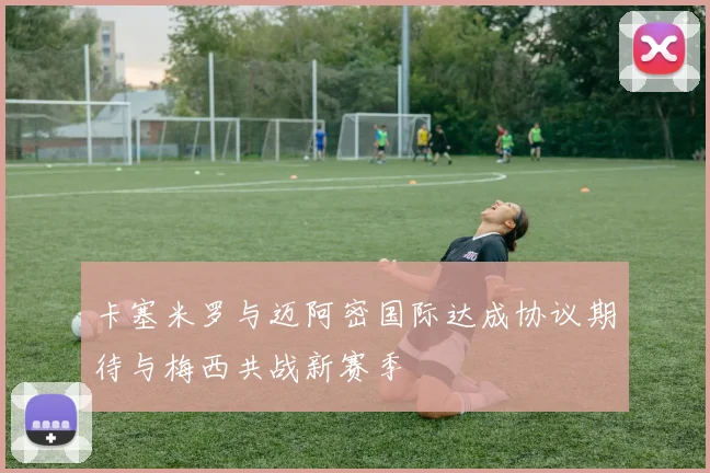 卡塞米罗与迈阿密国际达成协议期待与梅西共战新赛季