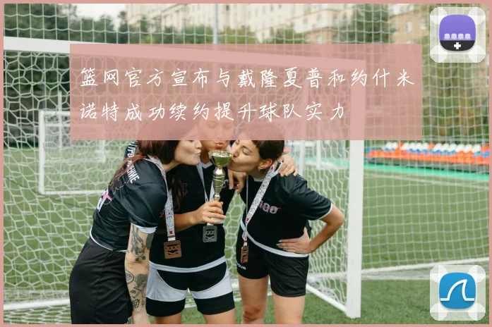 篮网官方宣布与戴隆夏普和约什米诺特成功续约提升球队实力