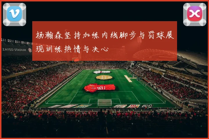 杨瀚森坚持加练内线脚步与罚球展现训练热情与决心