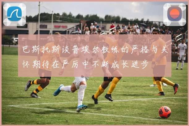 巴斯托斯谈普埃尔教练的严格与关怀期待在严厉中不断成长进步