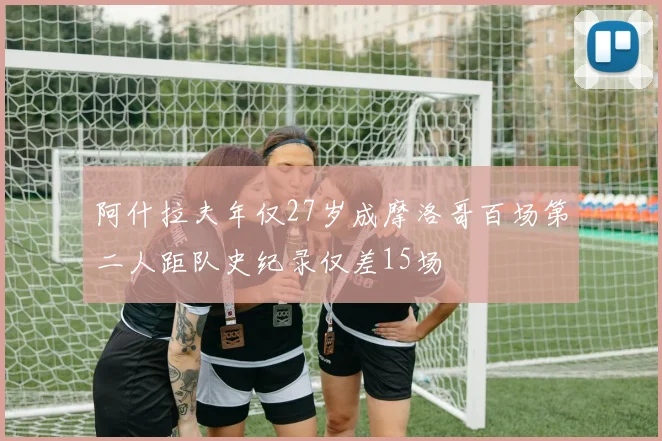 阿什拉夫年仅27岁成摩洛哥百场第二人距队史纪录仅差15场