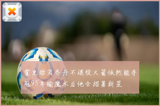 霍里称若乔丹不退役火箭依然能夺冠95年输魔术后他会招募新星